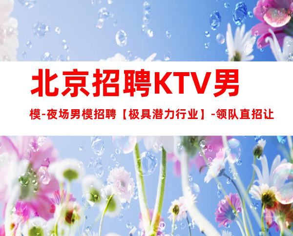 北京招聘KTV男模-夜场男模招聘【极具潜力行业】-领队直招让