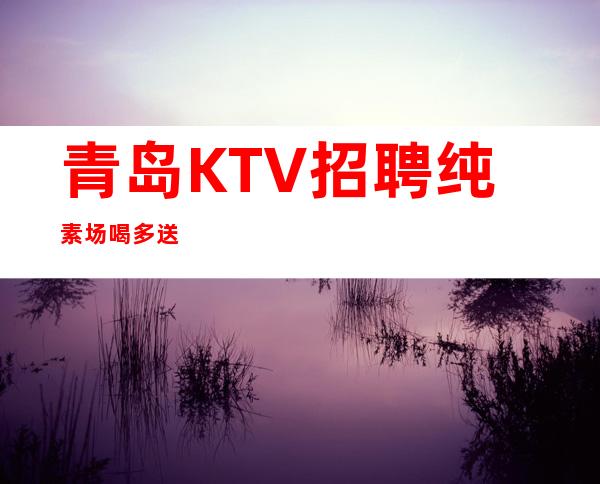 青岛KTV招聘纯素场喝多送