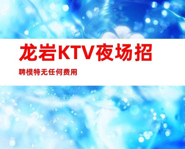 龙岩KTV夜场招聘模特无任何费用