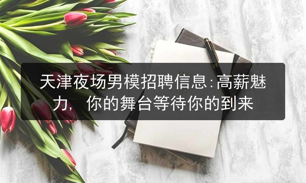 天津夜场男模招聘信息:高薪魅力, 你的舞台等待你的到来
