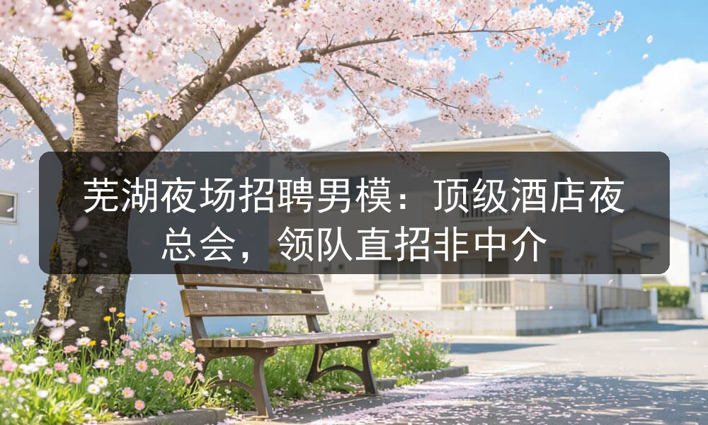 芜湖夜场招聘男模：顶级酒店夜总会，领队直招非中介