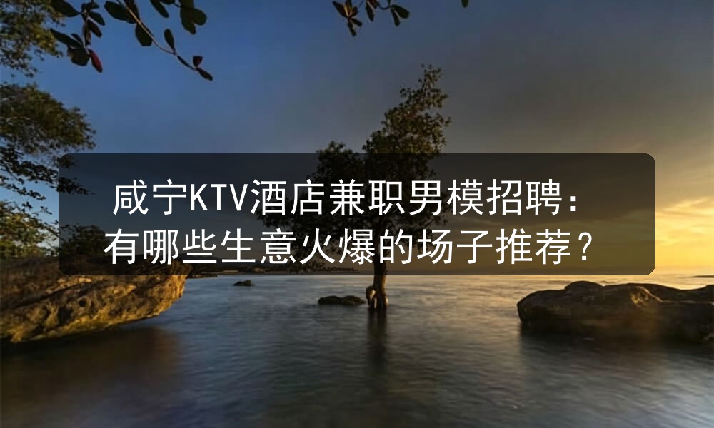 咸宁KTV酒店兼职男模招聘：有哪些生意火爆的场子推荐？